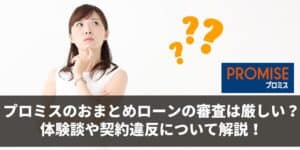 プロミスのおまとめローンの審査は厳しい？体験談や契約違反について解説