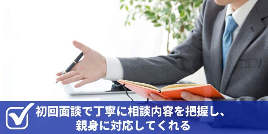 初回面談で丁寧に相談内容を把握し、親身に対応してくれる